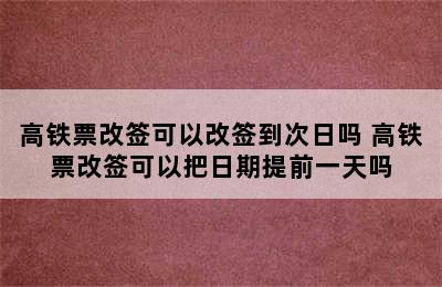 高铁票改签可以改签到次日吗 高铁票改签可以把日期提前一天吗